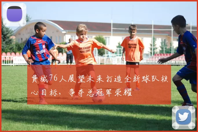 费城76人展望未来打造全新球队核心目标，争夺总冠军荣耀