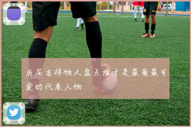 历届吉祥物大盘点谁才是最萌最可爱的代表人物