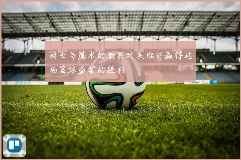 骑士与魔术的激烈对决谁将赢得这场篮球盛宴的胜利