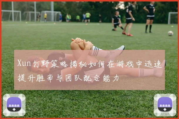 Xun打野策略揭秘如何在游戏中迅速提升胜率与团队配合能力