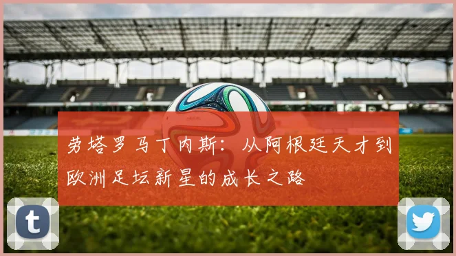 劳塔罗马丁内斯：从阿根廷天才到欧洲足坛新星的成长之路