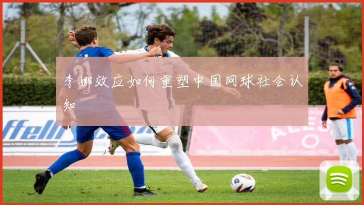 李娜效应如何重塑中国网球社会认知