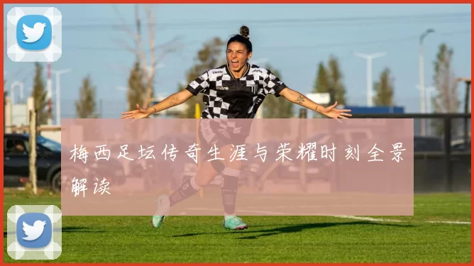 梅西足坛传奇生涯与荣耀时刻全景解读