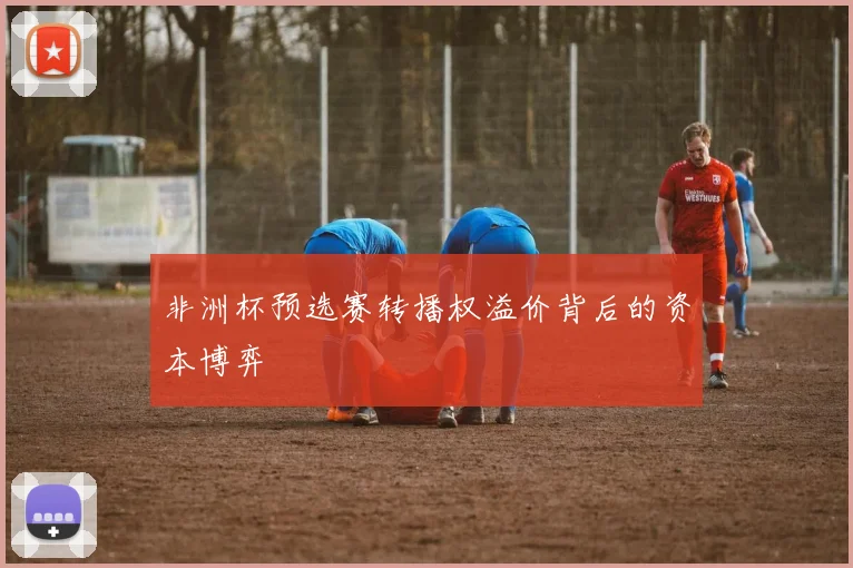 非洲杯预选赛转播权溢价背后的资本博弈