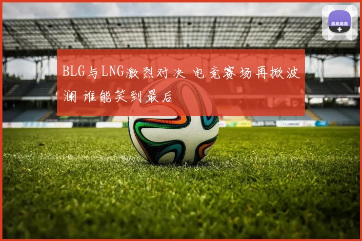 BLG与LNG激烈对决 电竞赛场再掀波澜 谁能笑到最后