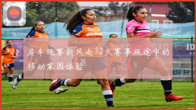 房车观赛新风尚32天赛事旅途中的移动家园体验