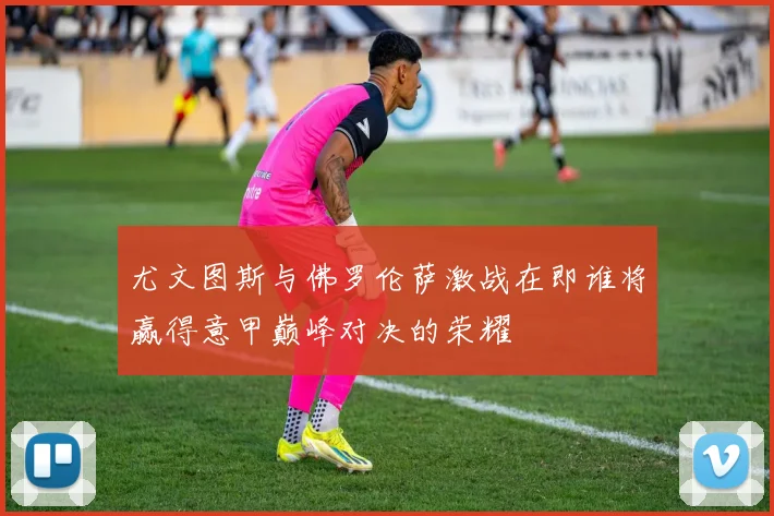 尤文图斯与佛罗伦萨激战在即谁将赢得意甲巅峰对决的荣耀
