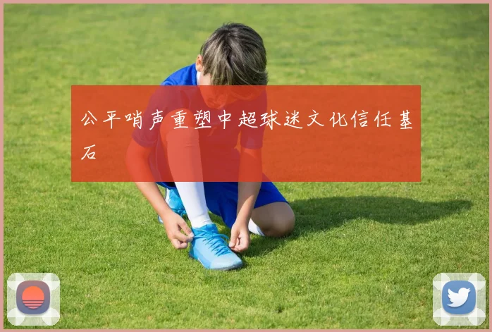 公平哨声重塑中超球迷文化信任基石