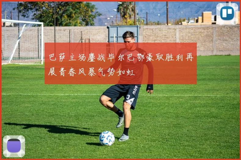 巴萨主场鏖战毕尔巴鄂豪取胜利再展青春风暴气势如虹