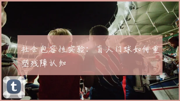 社会包容性实验：盲人门球如何重塑残障认知
