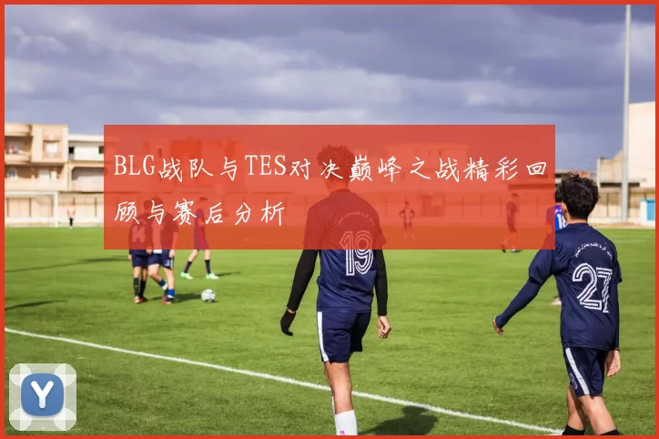 BLG战队与TES对决巅峰之战精彩回顾与赛后分析