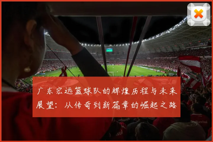 广东宏远篮球队的辉煌历程与未来展望：从传奇到新篇章的崛起之路