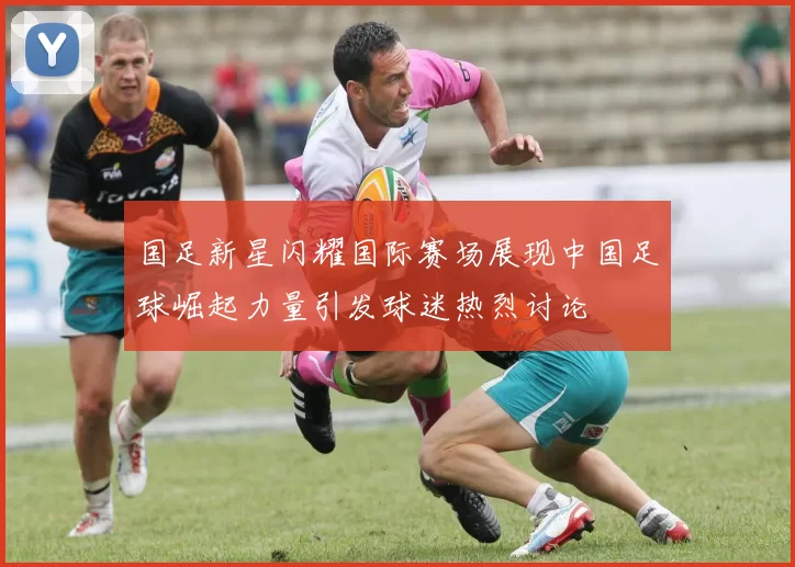 国足新星闪耀国际赛场展现中国足球崛起力量引发球迷热烈讨论