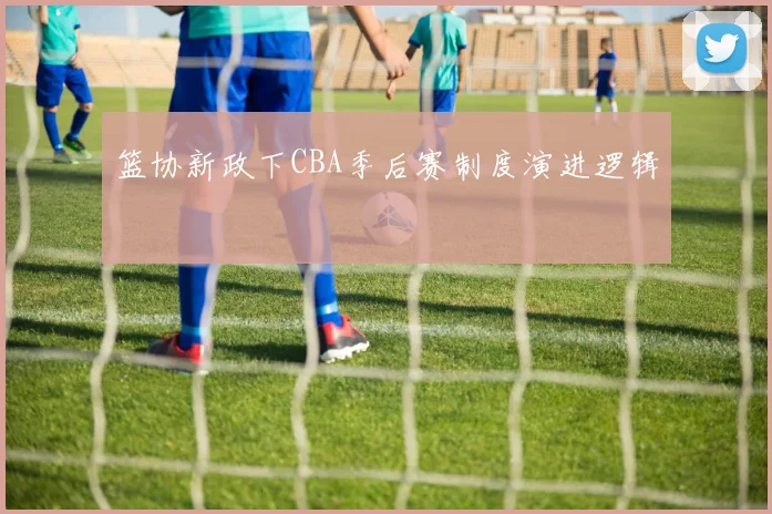 篮协新政下CBA季后赛制度演进逻辑