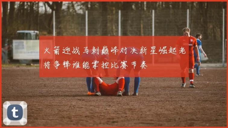 火箭迎战马刺巅峰对决新星崛起老将争锋谁能掌控比赛节奏