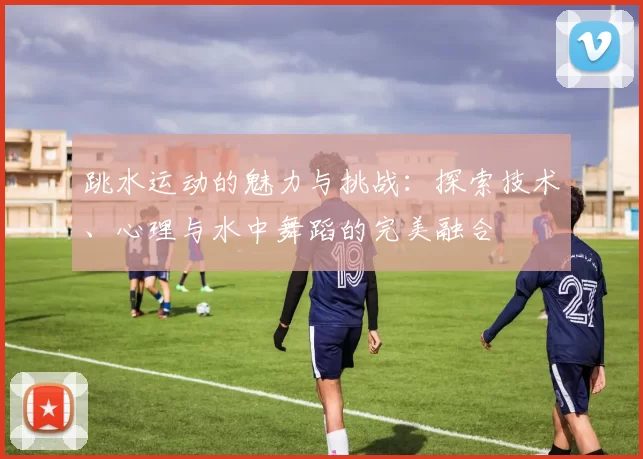 跳水运动的魅力与挑战：探索技术、心理与水中舞蹈的完美融合